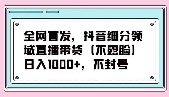 全网首发,抖音细分领域直播带货(不露脸)项目,日入1000+,不封号-搞钱蓝图