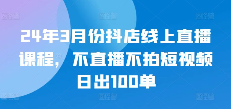 24年3月份抖店线上直播课程，不直播不拍短视频日出100单-搞钱蓝图