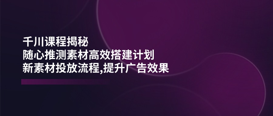 （14317期）千川课程揭秘：随心推测素材高效搭建计划,新素材投放流程,提升广告效果-搞钱蓝图